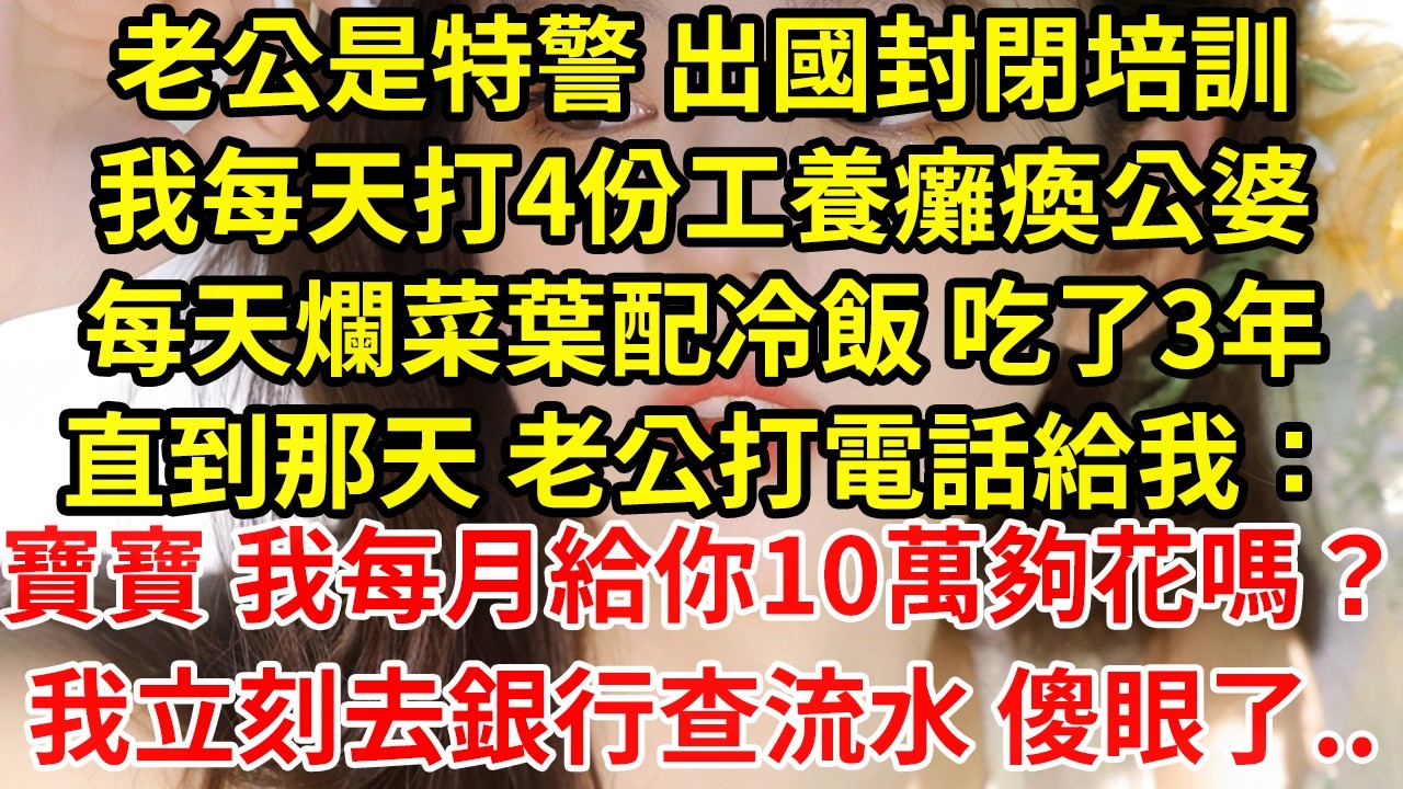 老公是特警 出國封閉培訓我每天打4份工養癱瘓公婆每天爛菜葉配冷飯 吃了3年直到那天 老公打電話給我：寶寶 我每月給你10萬夠花嗎？我立刻去銀行查流水 傻眼了..#為人處世#養老#中年