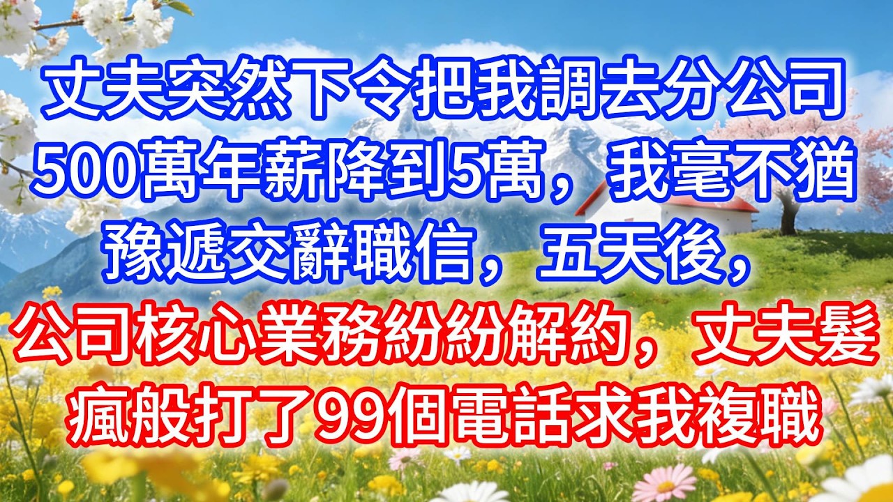 丈夫突然下令把我調去分公司，500萬年薪降到5萬，我毫不猶豫遞交辭職信，五天後，公司核心業務紛紛解約，丈夫髮瘋般打了99個電話求我複職