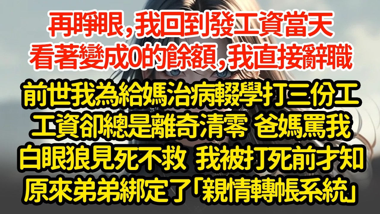 再睜眼，我回到發工資當天，看著變成0的餘額，我直接辭職前世我為給媽治病輟學打三份工工資卻總是離奇清零  爸媽罵我白眼狼見死不救   我被打死前才知原來弟弟綁定了「親情轉帳系統」