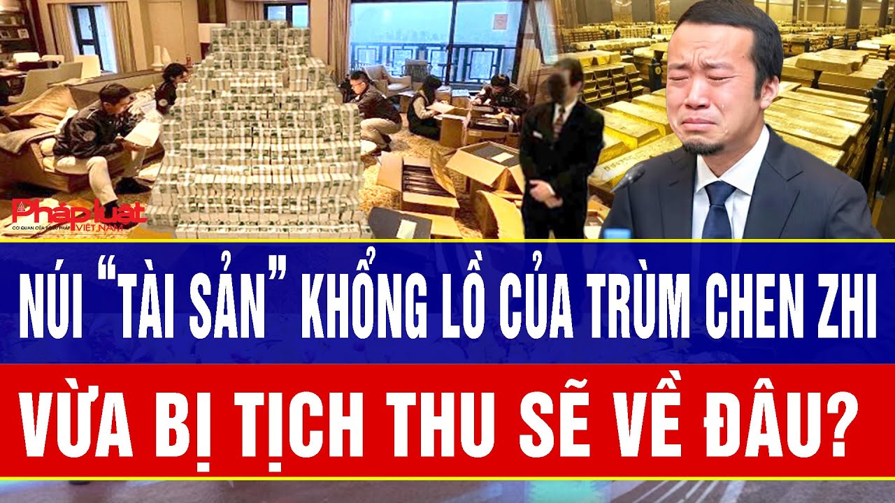 Núi “tài sản” khổng lồ của trùm Chen Zhi vừa bị tịch thu sẽ về đâu?