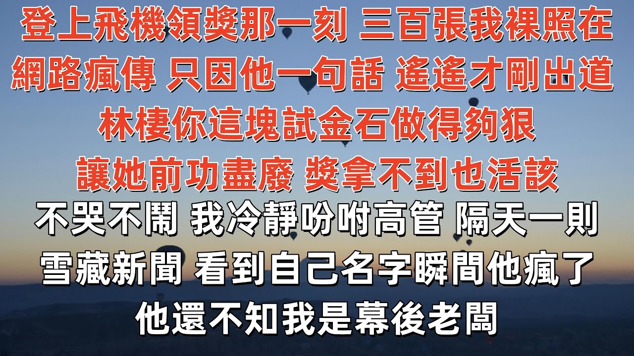 登上飛機領獎那一刻 三百張我裸照在網路瘋傳 只因他一句話 遙遙才剛出道 林棲你這塊試金石做得夠狠 讓她前功盡廢 獎拿不到也活該 我冷靜吩咐高管 隔天一則雪藏新聞 看到自己名字瞬間他瘋了