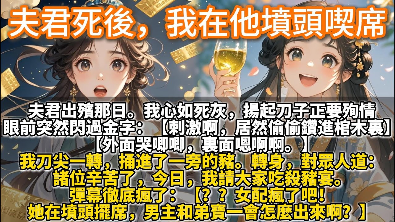 完結爽文：夫君死後，我在他墳頭喫席。夫君出殯那日。我心如死灰，揚起刀子正要殉情。眼前突然閃過金字：【刺激啊，弟寶居然偷偷鑽進棺木裏…】我刀尖捅進了一旁的豬，對眾人道：諸位辛苦了，今日，我請大家吃殺豬宴