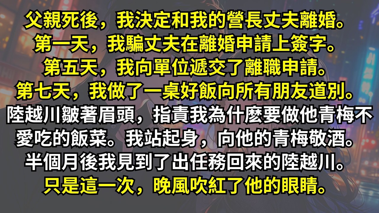 父親死後我決定和營長丈夫離婚。我騙丈夫在離婚申請上簽字。向單位遞交了離職申請。做了一桌好飯。陸越川指責我為什麽要做他青梅不愛吃的。我向他的青梅敬酒。半個月後我見到了陸越川。這一次晚風吹紅了他的眼睛。