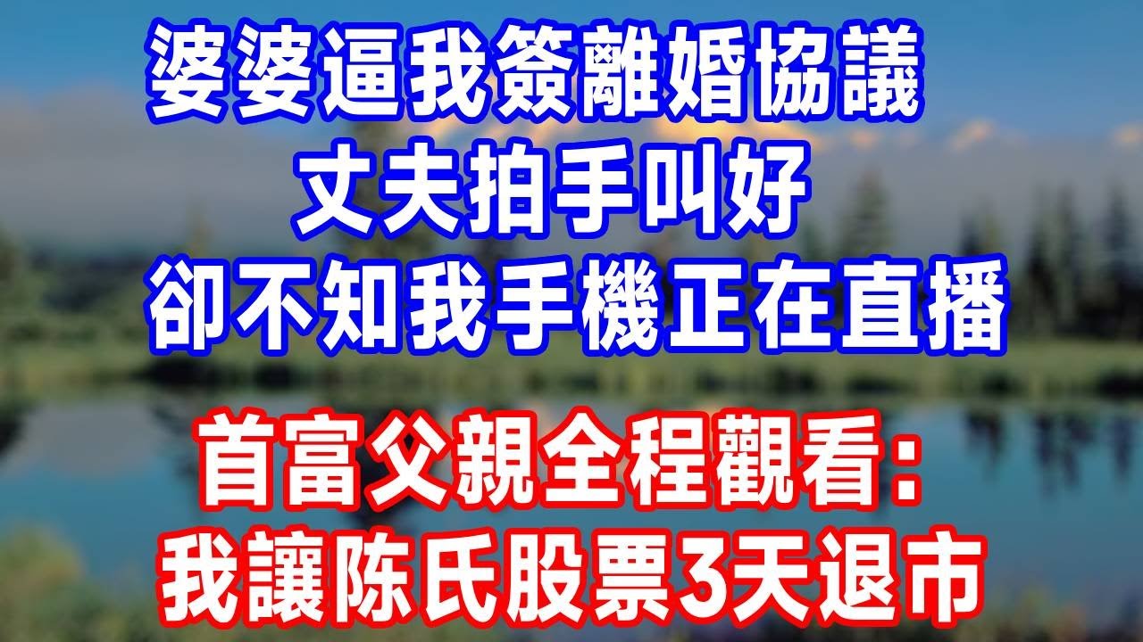 婆婆逼我簽離婚協議，丈夫拍手叫好，卻不知我手機正在直播，首富父親全程觀看：我讓陈氏股票3天退市！