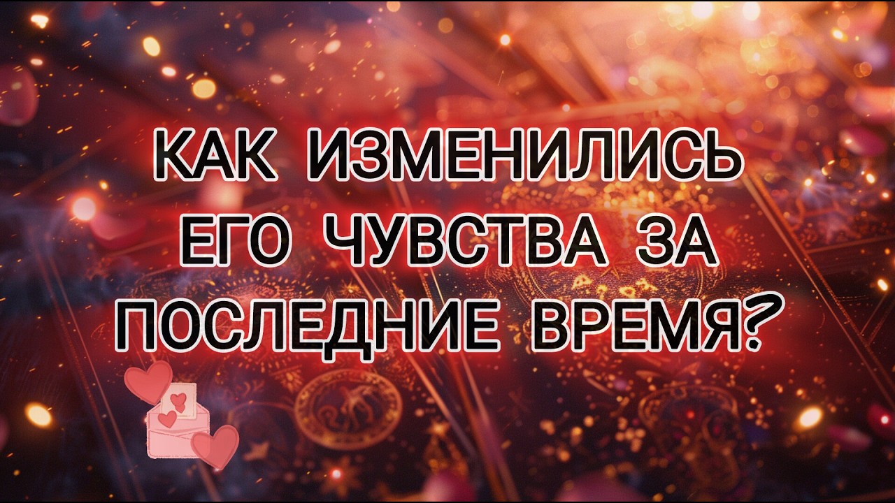 КАК ИЗМЕНИЛИСЬ ЕГО ЧУВСТВА ЗА ПОСЛЕДНИЕ ВРЕМЯ?