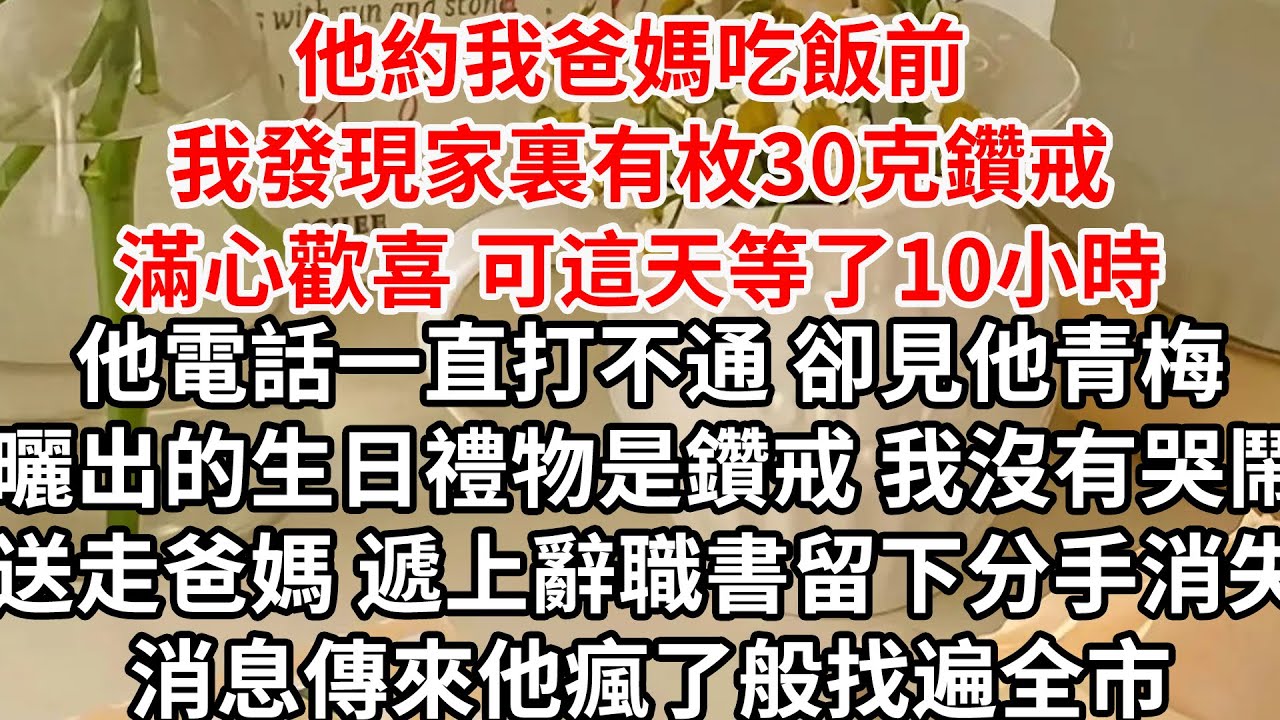 他約我爸媽吃飯前 我發現家裏有枚30克鑽戒，滿心歡喜 可這天等了10小時，他電話一直打不通 卻見他青梅曬出的生日禮物是鑽戒，我沒有哭鬧送走爸媽 遞上辭職書留下分手消失，消息傳來他瘋了般找遍全市