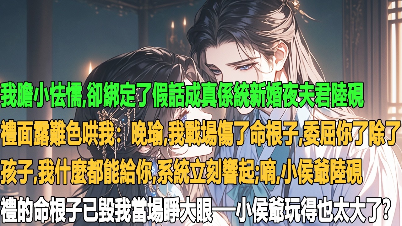 我膽小怯懦，卻綁定了假話成真係統新婚夜夫君陸硯禮面露難色哄我：晚瑜，我戰場傷了命根子，委屈你了，除了孩子，我什麼都能給你。系統立刻響起：嘀！小侯爺陸硯禮的命根子已毀我當場睜大眼──小侯爺玩得也太大了？