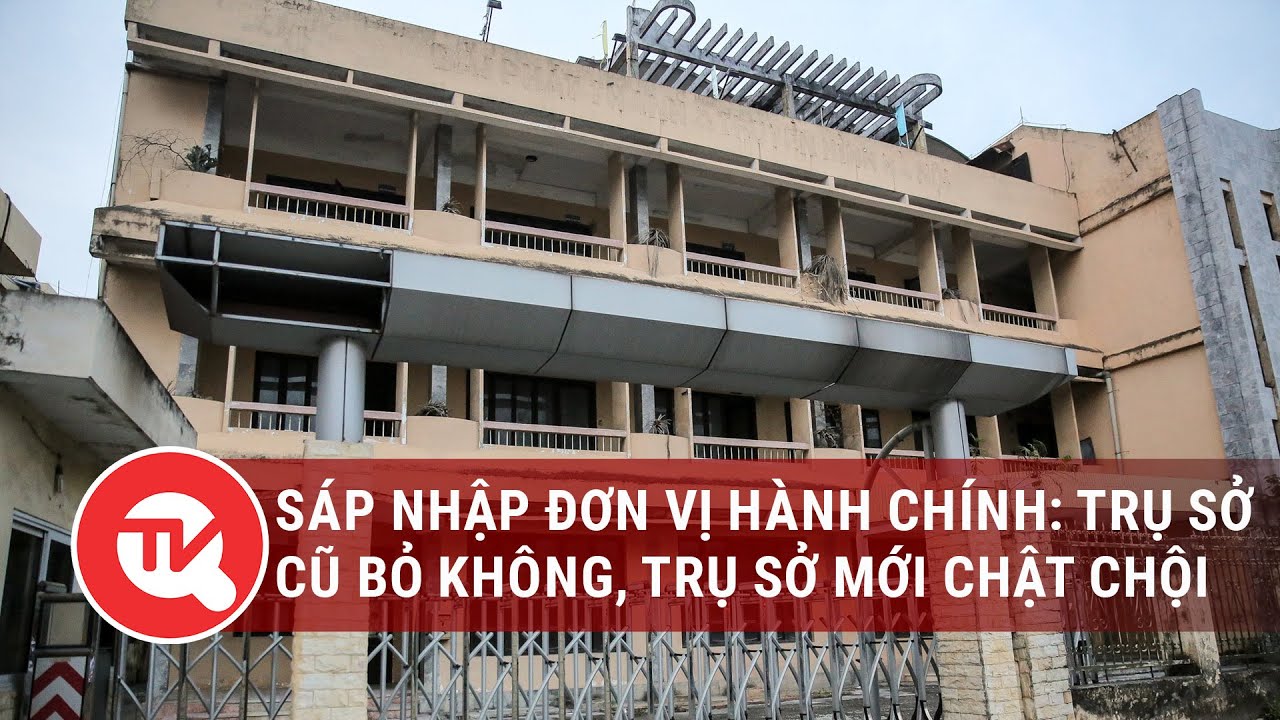 S&aacute;p nhập đơn vị h&agrave;nh ch&iacute;nh: Trụ sở cũ bỏ kh&ocirc;ng, trụ sở chật chội | Truyền h&igrave;nh Quốc hội Việt Nam