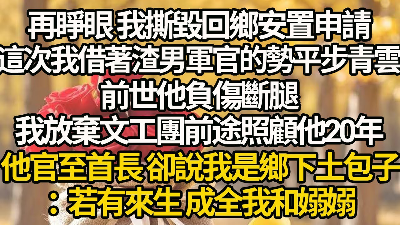 【完結】再睜眼 我撕毀回鄉安置申請，這次我借著渣男軍官的勢平步青雲，前世他負傷斷腿，我放棄文工團前途照顧他20年，他官至首長 卻說我是鄉下土包子：若有來生 成全我和嫋嫋