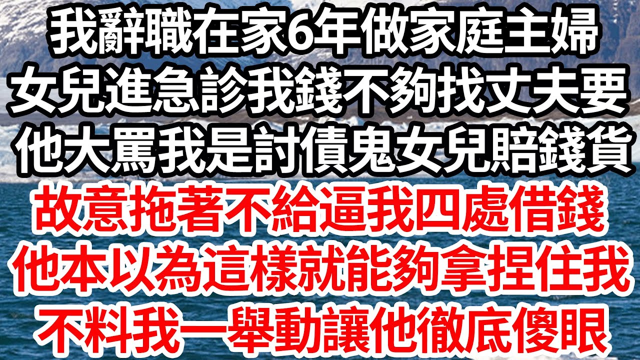 我辭職在家6年做家庭主婦，女兒進急診我錢不夠找丈夫要，他大罵我是討債鬼女兒賠錢貨，故意拖著不給逼我四處借錢，他本以為這樣就能夠拿捏住我，不料我一舉動讓他徹底傻眼【倫理】【都市】