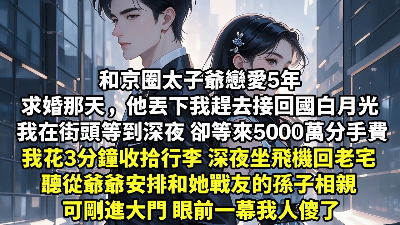 和京圈太子爺戀愛5年 求婚那天，他丟下我趕去接回國白月光 我在街頭等到深夜 卻等來5000萬分手費 我花3分鐘收拾行李深夜坐飛機回老宅 聽從爺爺安排和她戰友的孫子相親 可剛進大門 眼前一幕人傻【追妻】