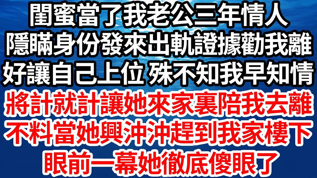 閨蜜當了我老公三年情人，隱瞞身份發來出軌證據勸我離，好讓自己上位 殊不知我早知情，將計就計讓她來家裏陪我去離，不料當她興沖沖趕到我家樓下，眼前一幕她徹底傻眼了【倫理】【都市】