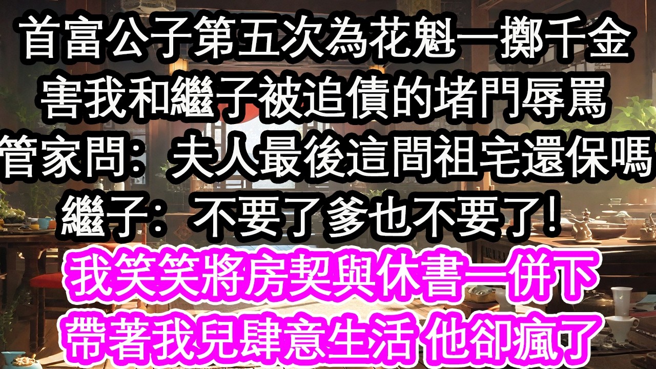 首富公子第五次為花魁一擲千金害我和繼子被追債的堵門辱罵管家問：夫人最後這間祖宅還保嗎繼子：不要了爹也不要了！我笑笑將房契與休書一併下帶著我兒肆意生活 他卻瘋了【花開】【愛情】【生活】