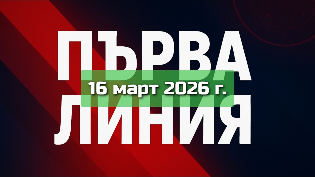 ПЪРВА ЛИНИЯ, 16 март 2026 г.