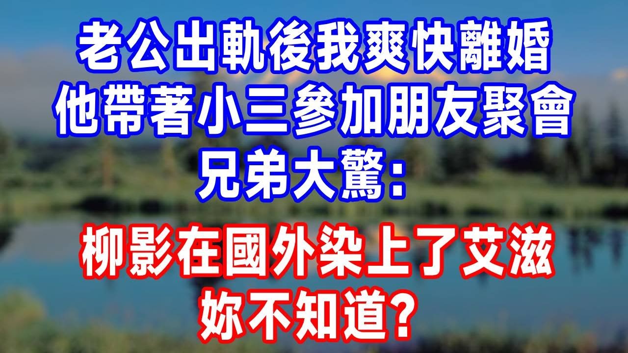 老公出軌後我爽快離婚，他帶著小三參加朋友聚會，兄弟大驚：柳影在國外染上了艾滋，妳不知道？