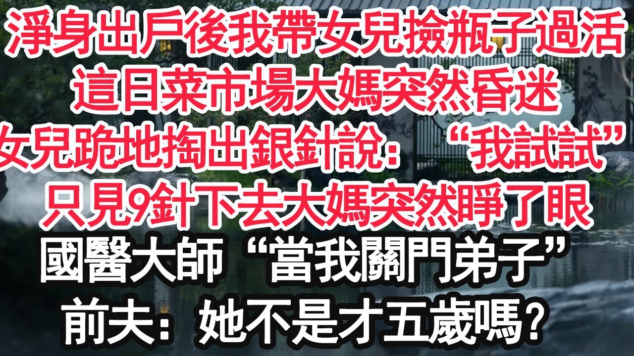 淨身出戶後我帶女兒撿瓶子過活，這日菜市場大媽突然昏迷，女兒跪地掏出銀針說：“我試試”，只見9針下去大媽突然睜了眼，路過的國醫大師“當我關門弟子”，前夫：她不是才五歲嗎？【顧亞男】【大女主】【婚姻自主】