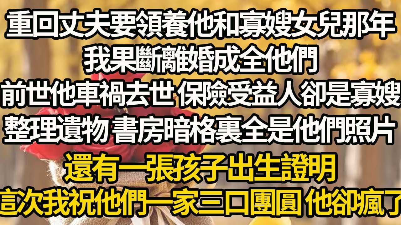 【完結】重回丈夫要領養他和寡嫂女兒那年，我果斷離婚成全他們，前世他車禍去世 保險受益人卻是寡嫂，整理遺物 書房暗格裏全是他們照片，還有一張孩子出生證明，這次我祝他們一家三口團圓 他卻瘋了
