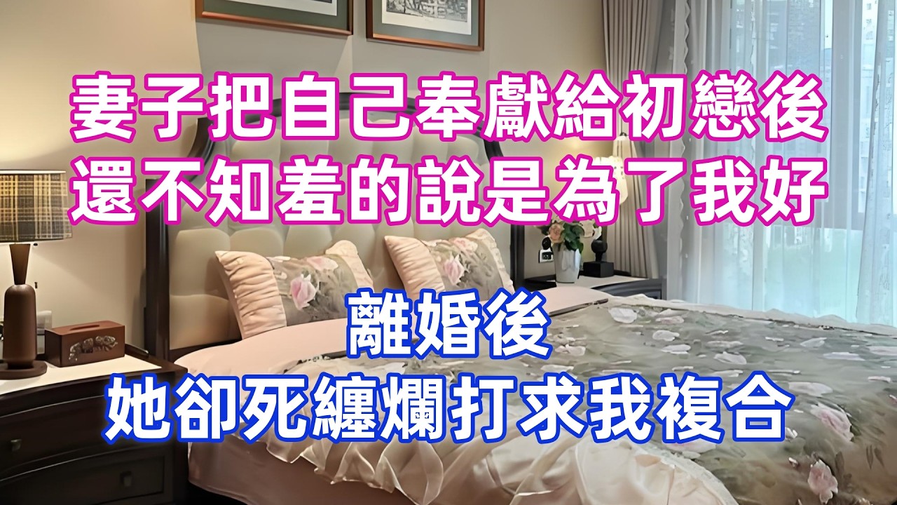 妻子把自己奉獻給初戀後，還不知羞的說是為了我好，離婚後，她卻死纏爛打求我複合