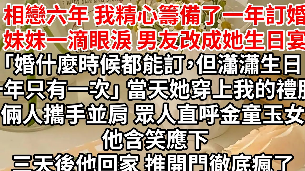 相戀六年 我精心籌備了一年訂婚，妹妹一滴眼淚 男友改成她生日宴「婚什麼時候都能訂，但瀟瀟生日一年只有一次」 當天她穿上我的禮服 倆人攜手並肩，眾人直呼金童玉女 他含笑應下，三天後他回家 推開門徹底瘋了