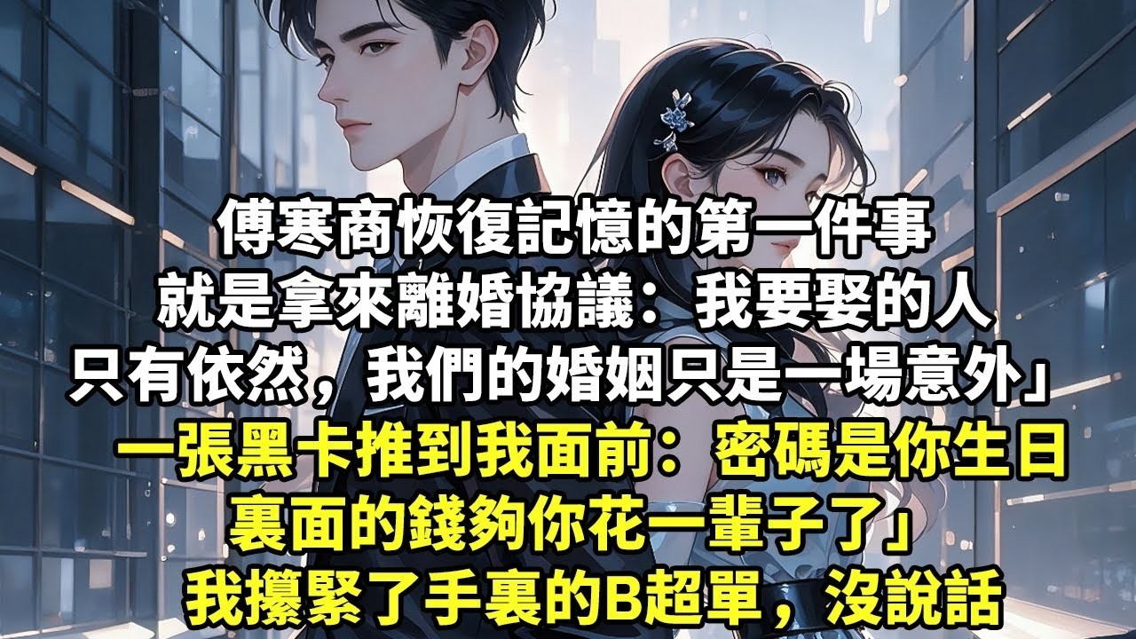 傅寒商恢復記憶的第一件事，就是拿來離婚協議 「我要娶的人只有依然，我們的婚姻只是一場意外」 一張黑卡推到我面前：「密碼是你生日，裏面的錢夠你花一輩子了」 我攥緊了手裏的B超單，沒說話【追妻】【