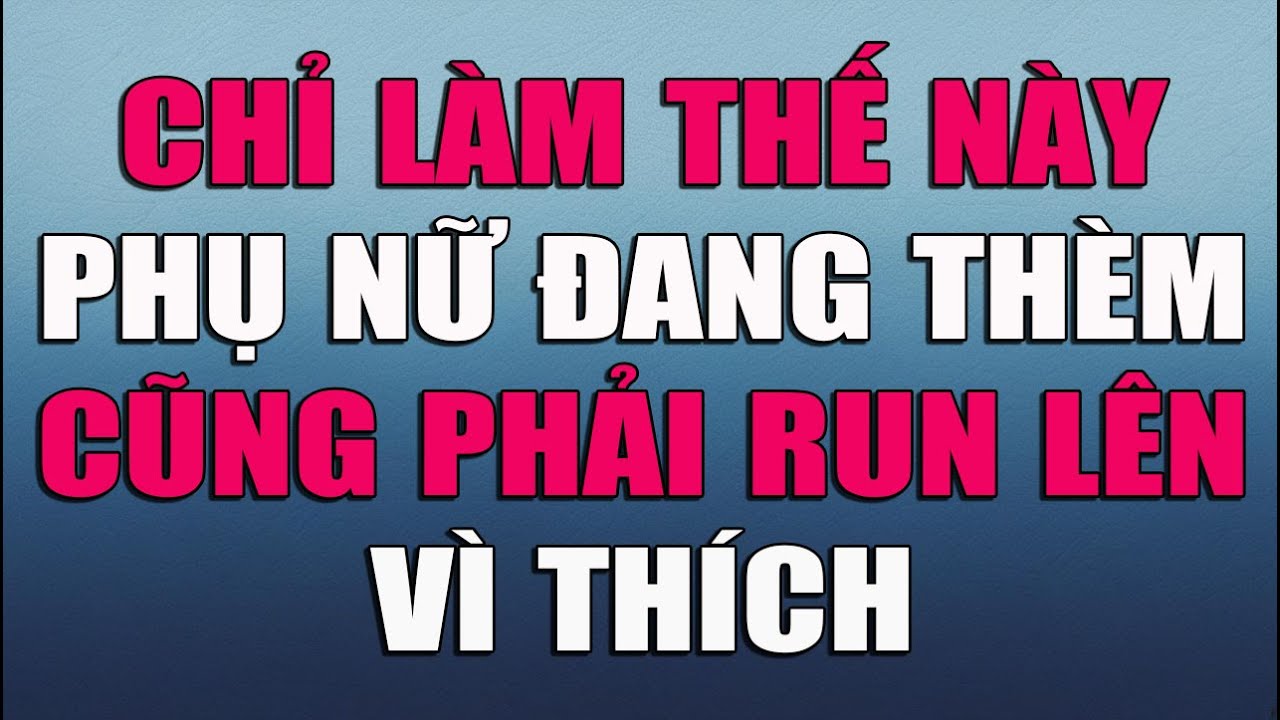 CHỈ CẦN LÀM THẾ NÀY PHỤ NỮ ĐANG THÈM CŨNG PHẢI RUN LÊN VÌ THÍCH