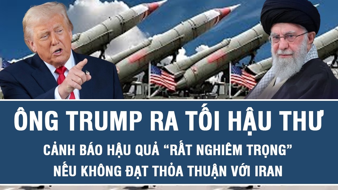 Ông Trump ra tối hậu thư, cảnh báo hậu quả “rất nghiêm trọng” nếu không đạt thỏa thuận với Iran