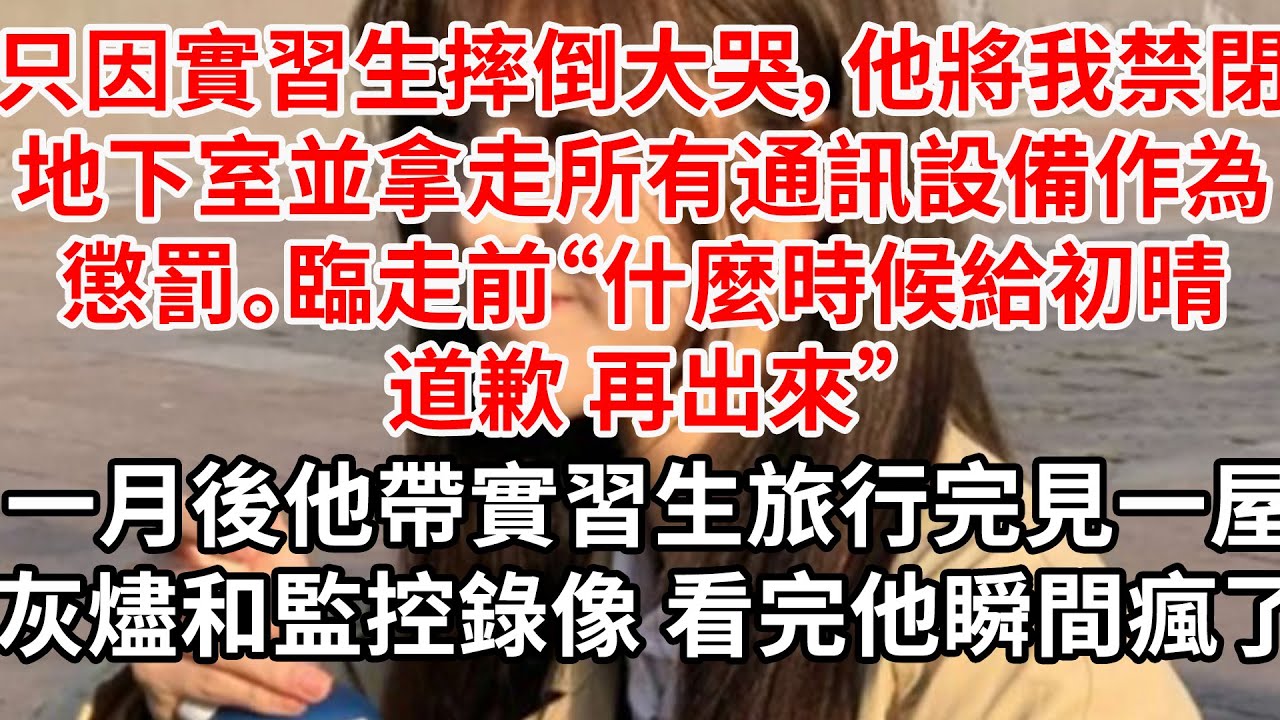 只因實習生摔倒大哭，他將我禁閉地下室並拿走所有通訊設備作為懲罰。臨走前“什麼時候給初晴道歉 再出來”半月後他帶實習生旅行完，只見一屋灰燼和監控錄像 看完他瞬間瘋了