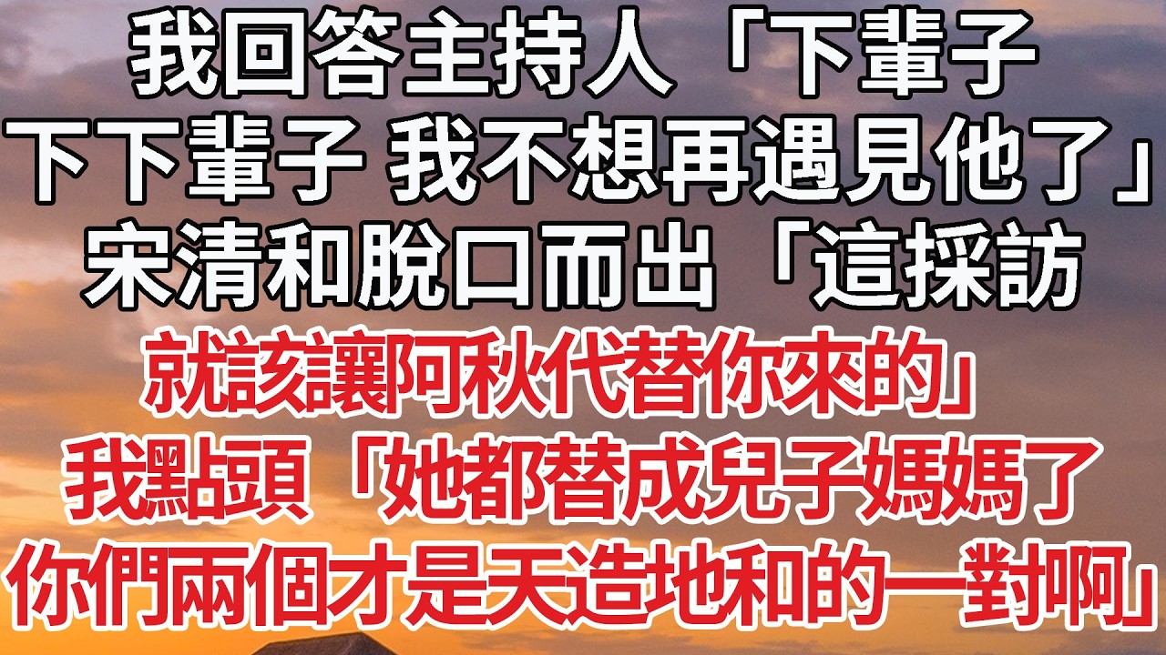 【完結】我回答主持人「下輩子，下下輩子 我不想再遇見他了」宋清和脫口而出「這採訪，就該讓阿秋代替你來的」我點頭「她都替成兒子媽媽了，你們兩個才是天造地和的一對啊」 #婚姻 #情感 #豪门
