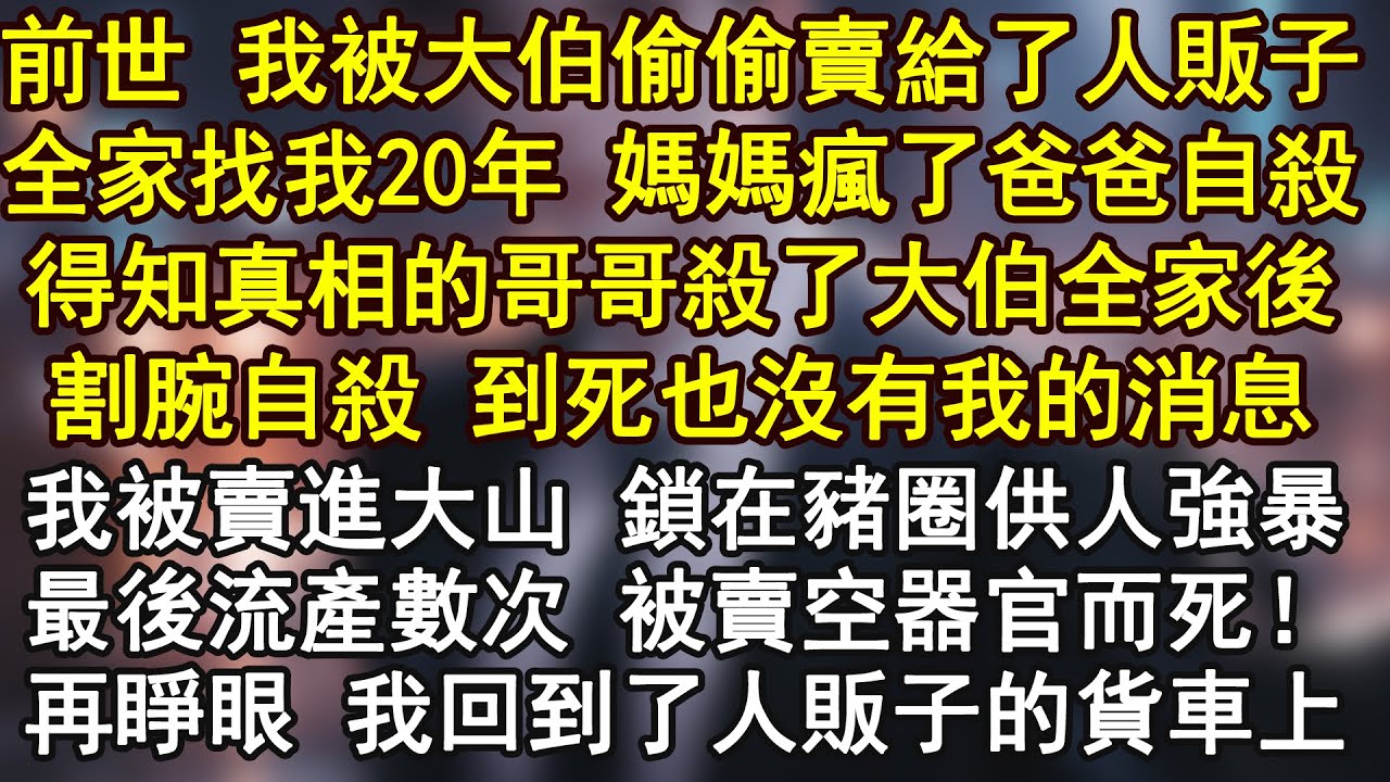 前世，我被大伯偷偷卖给人贩子，全家找我20年，妈妈崩溃疯了 爸爸喝农药自杀，得知真相的哥哥杀了大伯全家人 最后割腕自杀，至死也没见到我最后一面。而我被锁在猪圈供人强暴 最后卖空器官而死！