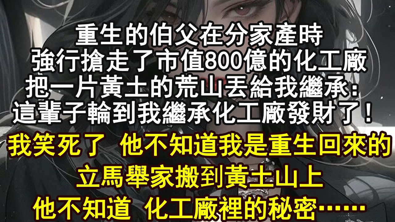 重生的伯父在分家產時強行搶走了市值800億的化工廠把一片黃土的荒山丟給我繼承：這輩子輪到我繼承化工廠發財了！我笑死了 他不知道我是重生回來的立馬舉家搬到黃土山上他不知道 化工廠裡的秘密……