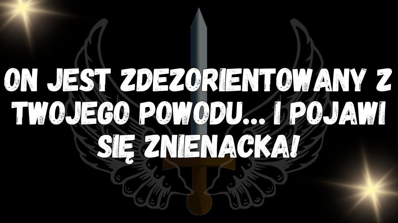 On jest zdezorientowany z twojego powodu… i pojawi się znienacka!  WIADOMOŚĆ OD ANIOŁÓW