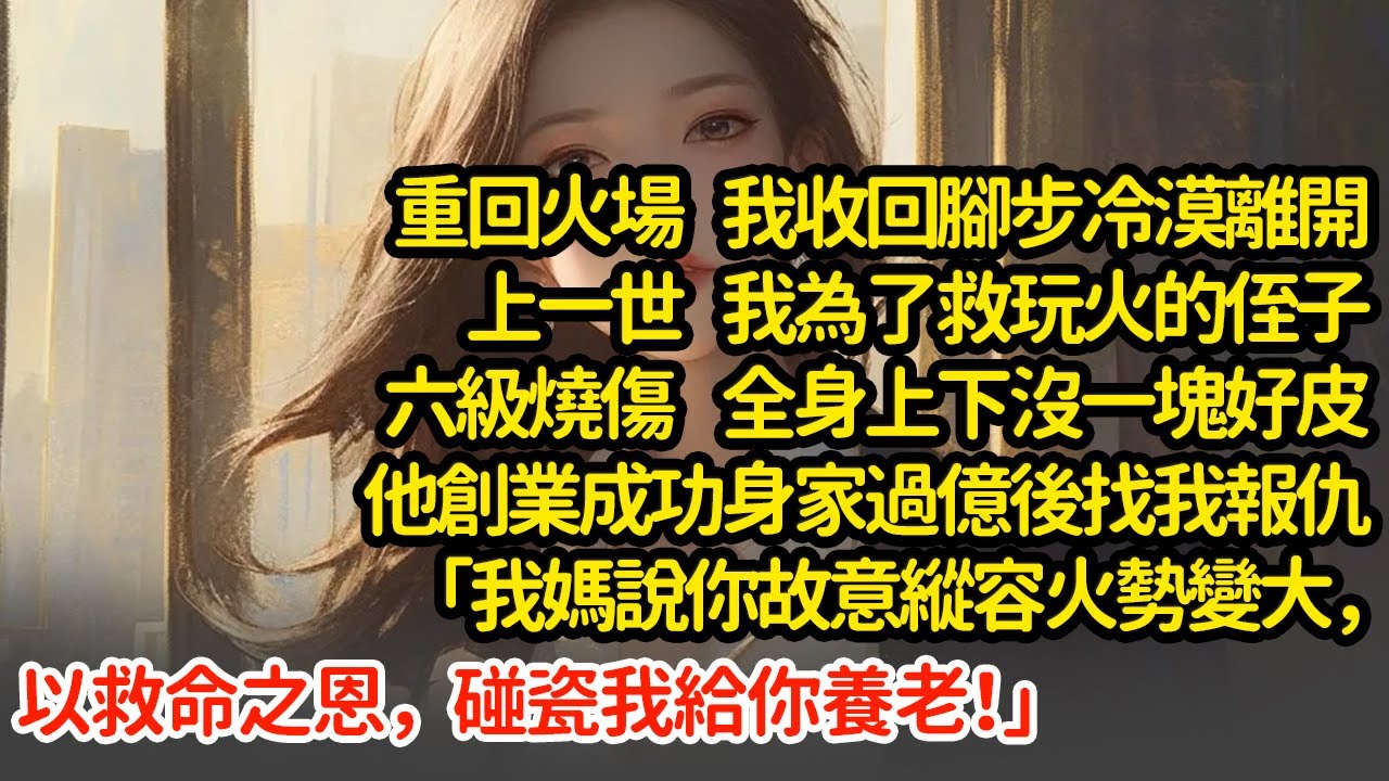 重回火場我收回腳步冷漠離開，上一世 我為了救玩火的侄子六級燒傷 全身上下沒一塊好皮他創業成功身家過億後找我報仇「我媽說你故意縱容火勢變大，以救命之恩，碰瓷我給你養老！」#小說#推文#新題材#爽文#復仇