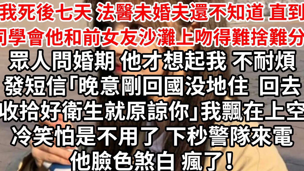 我死後七天 法醫未婚夫還不知道，直到同學會他和前女友沙灘上吻得難捨難分，眾人問婚期 他才想起我不耐煩發短信「晚意剛回國没地住 回家收拾好衛生就原諒你」我飄在上空冷笑怕是不用了，下秒警隊來電他瞬间瘋了！