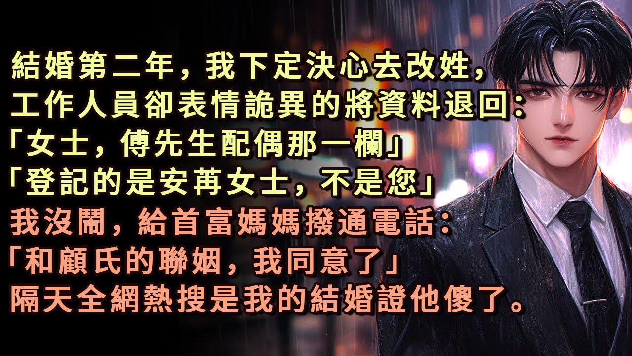 結婚第二年，我下定決心去改姓，工作人員卻表情詭異的將資料退回：「女士，傅先生配偶那一欄」「登記的是安苒女士，不是您」我沒鬧，給首富媽媽撥通電話：「和顧氏的聯姻，我同意了」隔天全網熱搜是我的結婚證他傻了