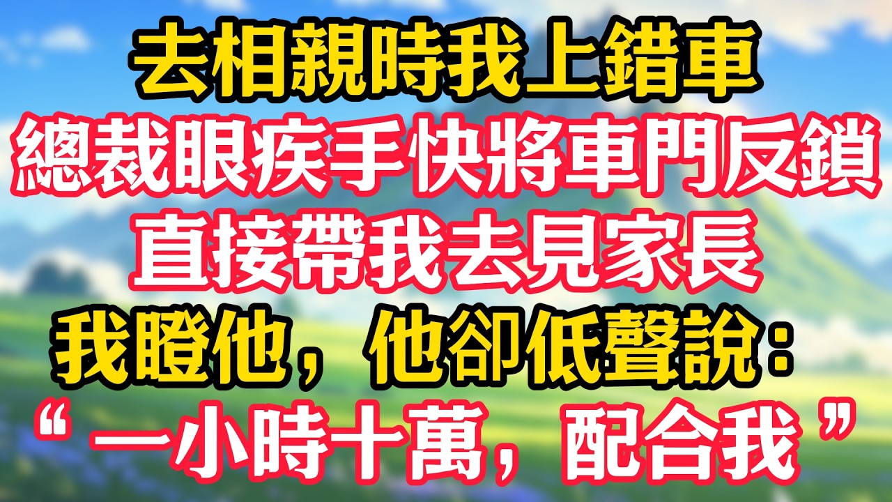 去相親時我上錯車，總裁眼疾手快將車門反鎖，直接帶我去見家長，我瞪他，他卻低聲說：“一小時十萬，配合我”