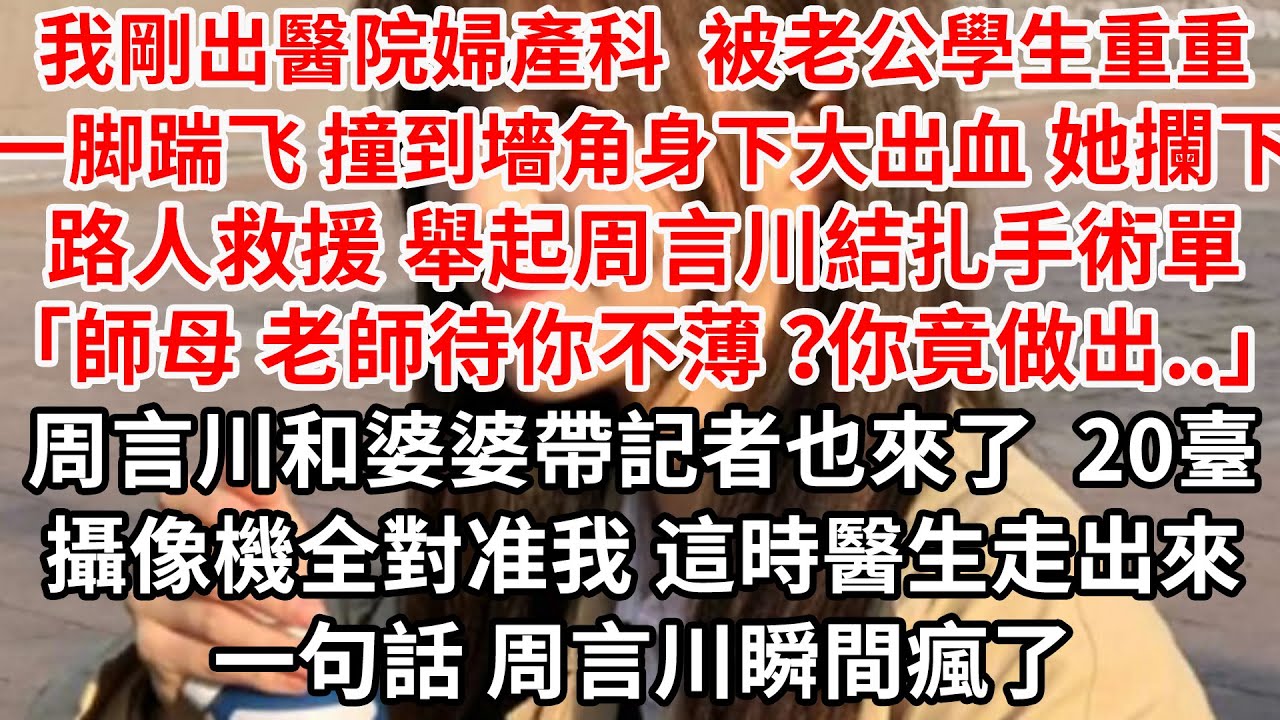 我剛出醫院婦產科 被老公學生重重一脚踹飞 撞到墻角身下大出血，她攔下路人救援 舉起周言川結扎手術單「師母 老師待您不薄 」周言川和婆婆帶記者也來了 20臺攝像機對准，這時醫生走來一句話 周言川瞬間瘋了