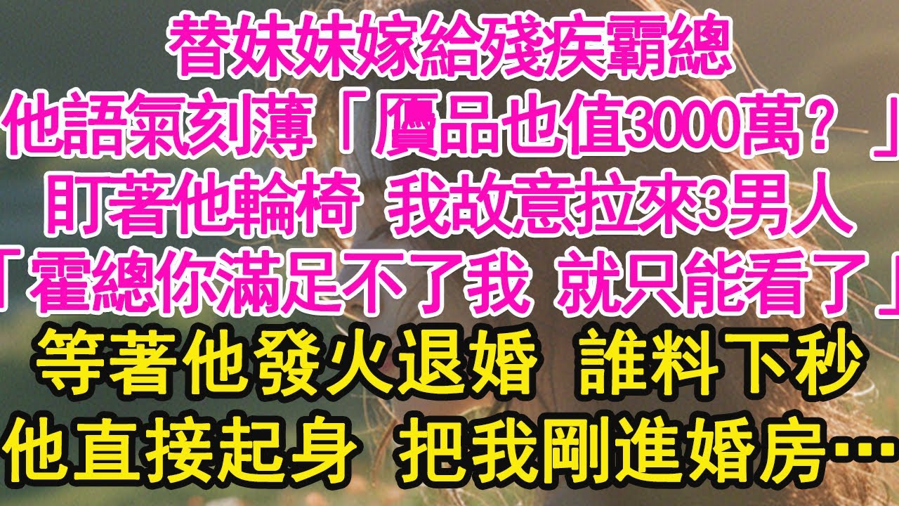 替妹妹嫁給殘疾霸總，他語氣刻薄「贗品也值3000萬？」盯著他輪椅 我故意拉來3男人，「霍總你滿足不了我 就只能看了」等著他發火退婚 誰料下秒，他直接起身 把我剛進婚房…【琉璃】【甜寵】【霸總】