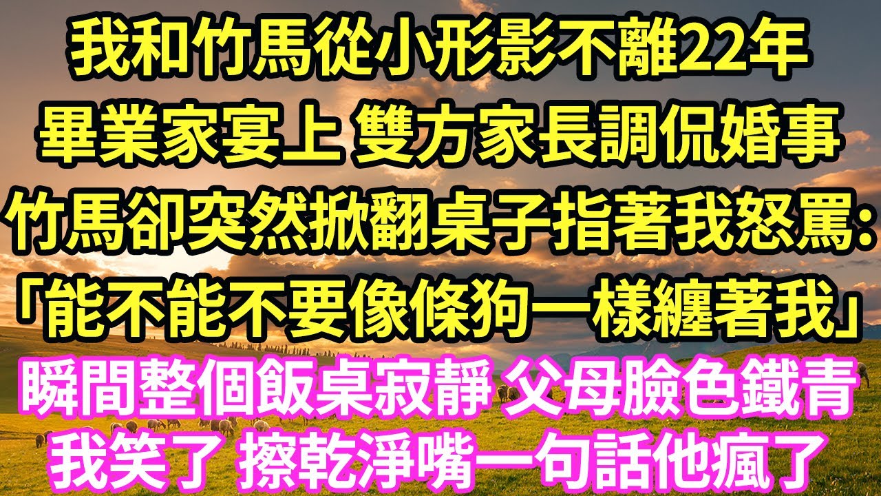 我和竹馬從小形影不離22年，畢業家宴上 雙方家長調侃婚事，竹馬卻突然掀翻桌子指著我怒罵:「能不能不要像條狗一樣纏著我」瞬間整個飯桌寂靜 父母臉色鐵青，我笑了 擦乾淨嘴一句話他瘋了#甜寵#小說#霸總