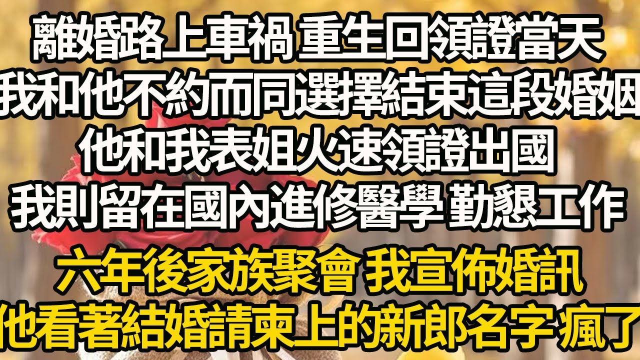 【完结】離婚路上車禍 重生回領證當天，我和他不約而同選擇結束這段婚姻，他和我表姐火速領證出國，我則留在國內進修醫學 勤懇工作，六年後家族聚會 我宣佈婚訊，他看著結婚請柬上的新郎名字 瘋了