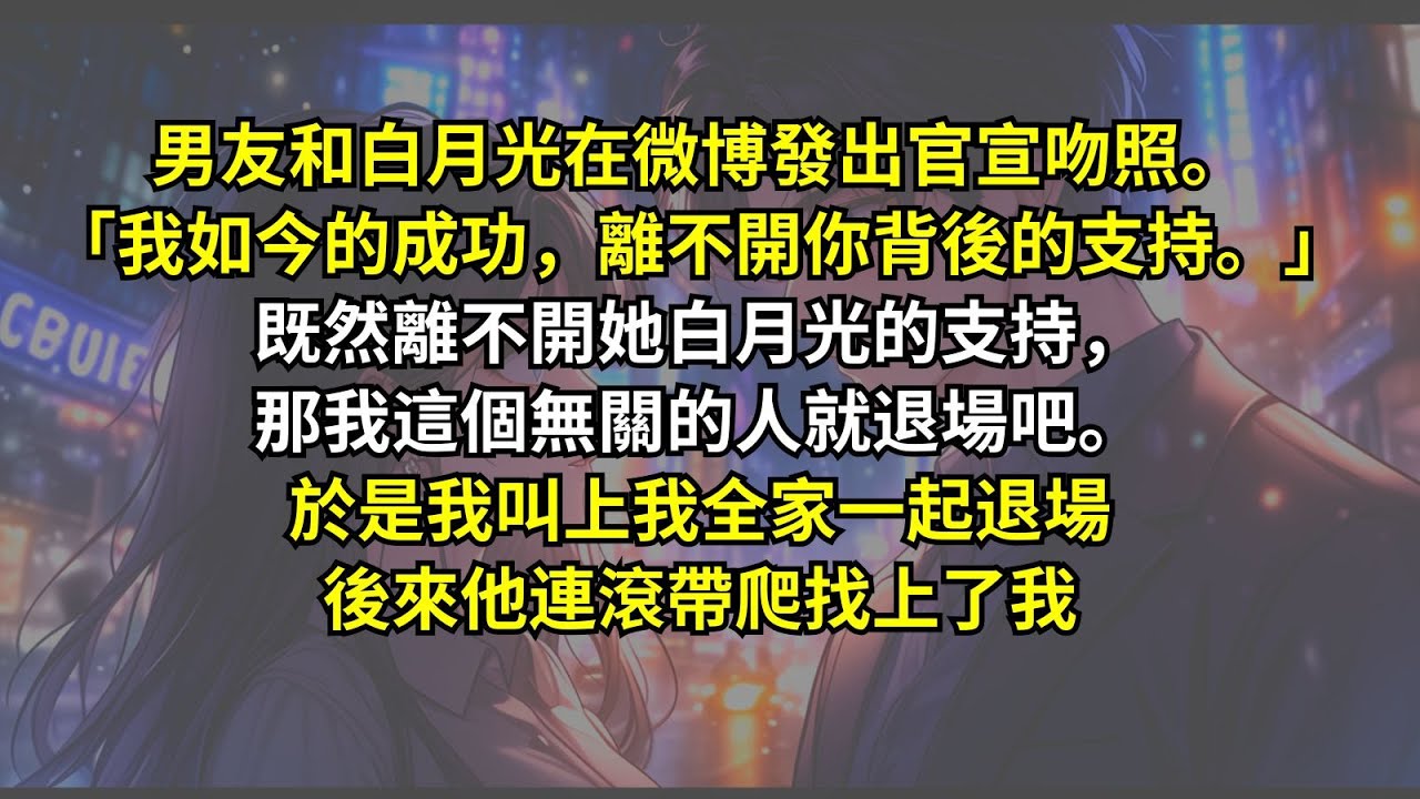 男友和白月光在微博發出官宣吻照。「我如今的成功，離不開你背後的支持。」既然離不開她白月光的支持，那我這個無關的人就退場吧。於是我叫上我全家一起退場，後來他連滾帶爬找上了我。