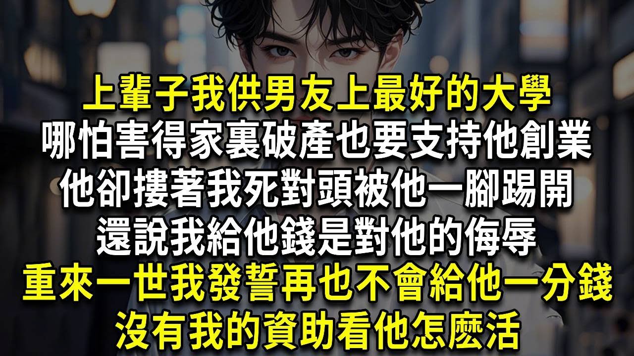 上輩子我供男友上最好的大學，哪怕害得家裏破產也要支持他創業，他卻摟著我死對頭被他一腳踢開，還說我給他錢是對他的侮辱，重來一世我發誓再也不會給他一分錢，沒有我的資助看他怎麽活