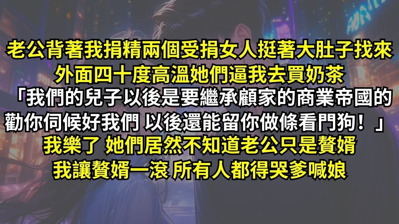 老公背著我捐精，兩個女人挺著大肚子找來，四十度高溫她們逼我去買奶茶：「我們兒子以後要繼承商業帝國！你伺候好以後還能留你做條看門狗！」我樂了，她們居然不知道老公只是贅婿，我讓贅婿一滾所有人都得哭爹