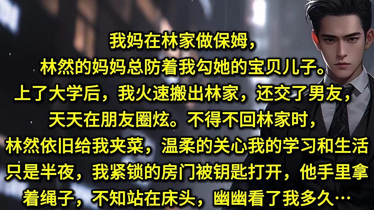 我妈在林家做保姆，林然的妈妈总防着我勾她的宝贝儿子。上了大学后，我火速搬出林家，还交了男友，天天在朋友圈炫。不得不回林家时，林然依旧给我夹菜，温柔的关心我的学习和生活。只是半夜，我紧锁的房门被钥匙打开