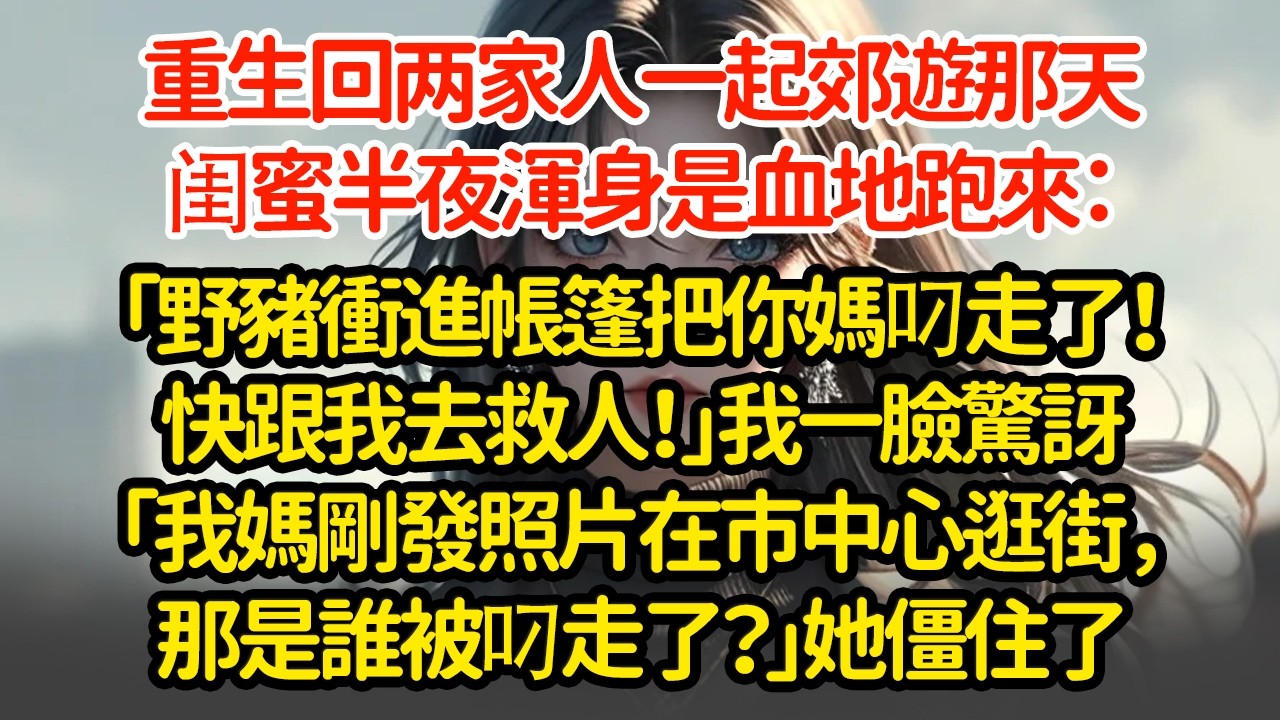 重生回两家人一起郊遊那天，闺蜜半夜渾身是血地跑來：「野豬衝進帳篷把你媽叼走了！快跟我去救人！」我一臉驚訝「我媽剛發照片在市中心逛街，那是誰被叼走了？」她僵住了