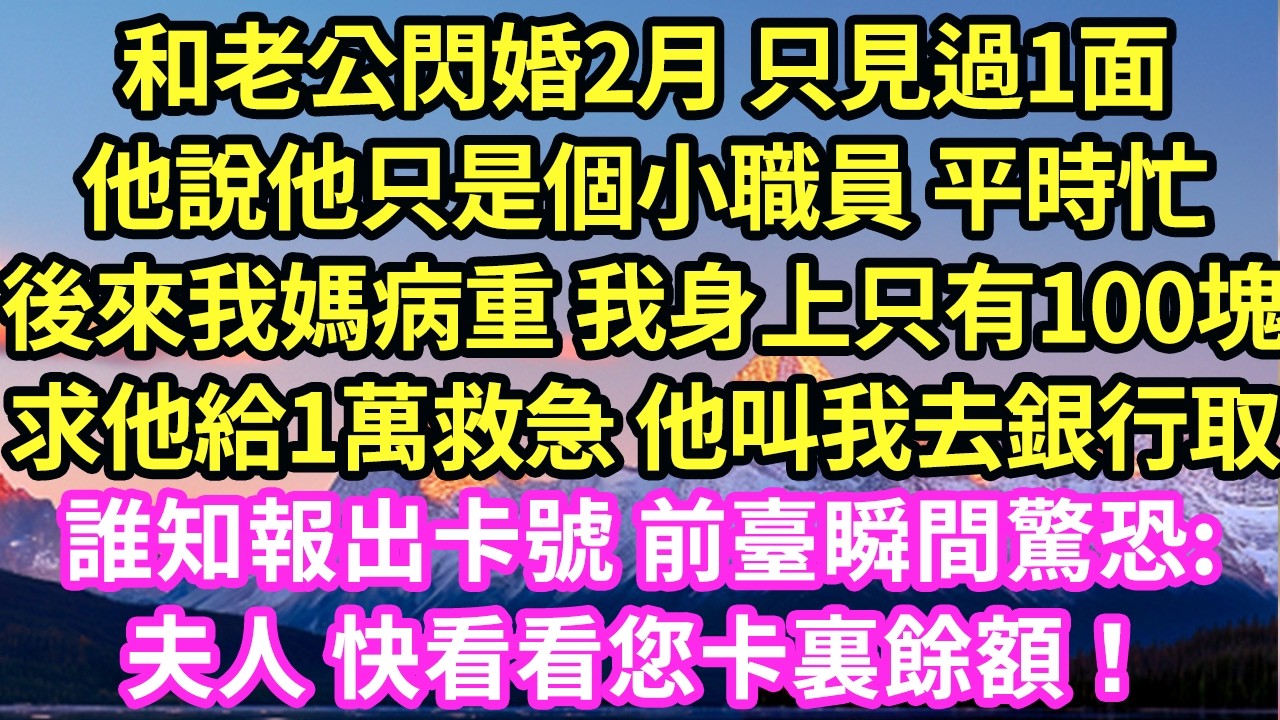 和老公閃婚2月 只見過1面他說他只是個小職員 平時忙後來我媽病重 我身上只有100塊求他給1萬救急 他叫我去銀行取誰知報出卡號 前臺瞬間驚恐:夫人 快看看您卡裏餘額！