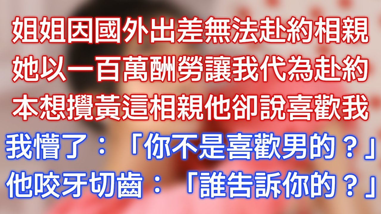 姐姐因國外出差無法赴約相親，她以一百萬酬勞讓我代為赴約，本想攪黃這相親他卻說喜歡我，我懵了：「你不是喜歡男的？」他咬牙切齒：「誰告訴你的？」