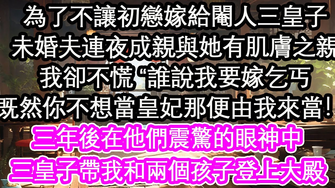 為了不讓初戀嫁給閹人三皇子，未婚夫連夜成親與她有肌膚之親，我卻不慌 “誰說我要嫁乞丐，既然你不想當皇妃那便由我來當！”三年後在他們震驚的眼神中，三皇子帶我和兩個孩子登上大殿【花開】【愛情】【生活】