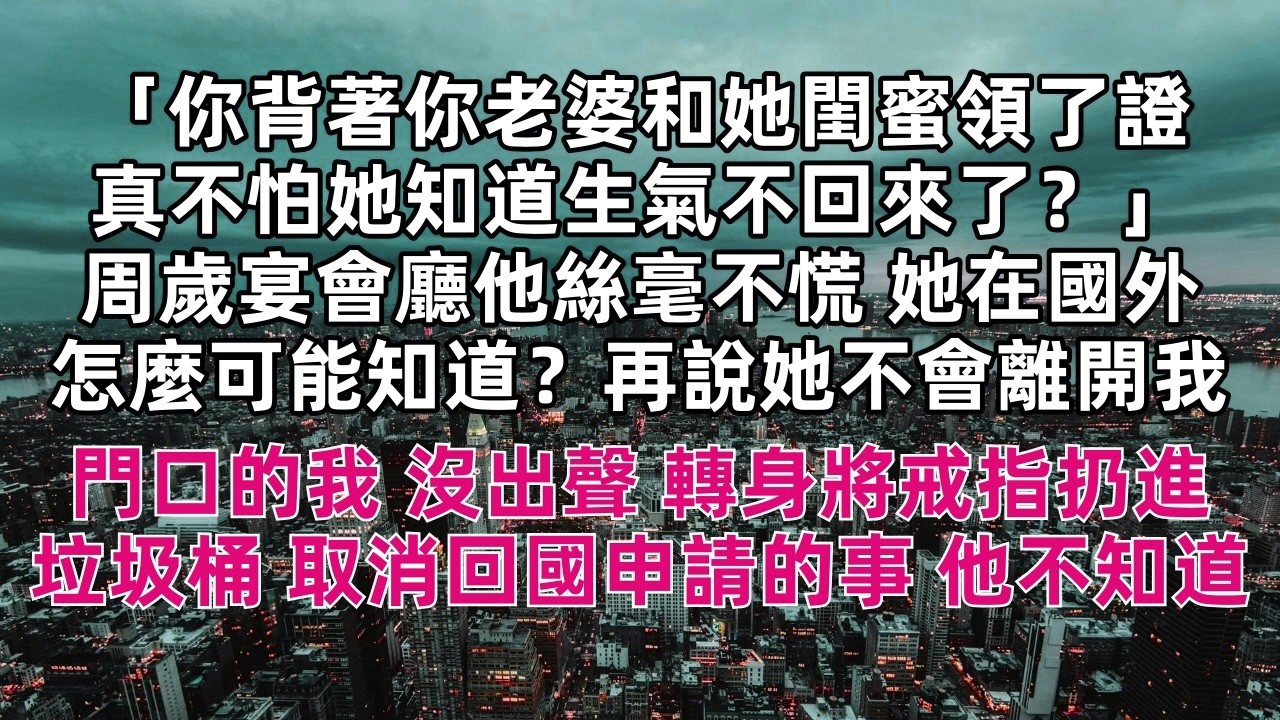 「你背著你老婆和她閨蜜領了證 真不怕她知道生氣不回來了？」周歲宴會廳他絲毫不慌 「她在國外怎麼可能知道？再說她不會離開我的」門口的我 沒出聲 轉身將戒指扔進垃圾桶 取消回國申請的事 他不知道……