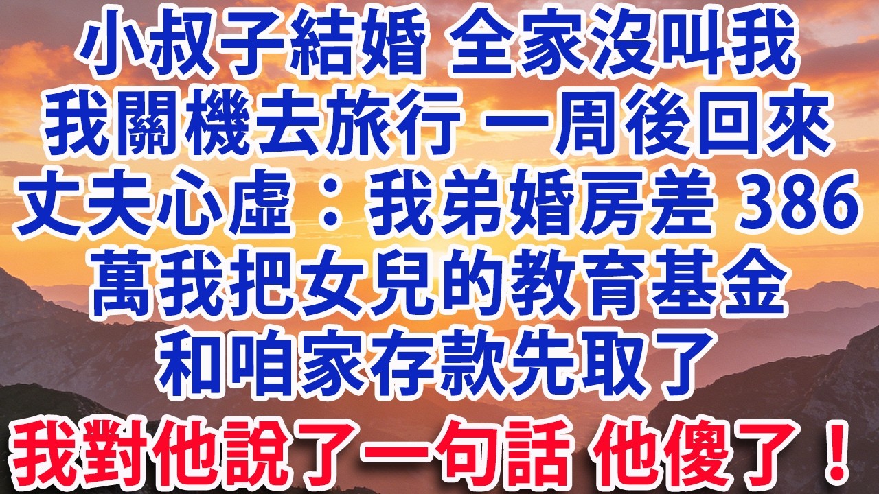 【满分爽文】小叔子結婚全家沒叫我關機去旅行 一周後回來丈夫心虛：我弟婚房差386萬我把女兒的教育基金和咱家存款先取了我對他說了一句話 他傻了！#婆媳 #家庭 #晚年生活 #為人處世 #生活經驗