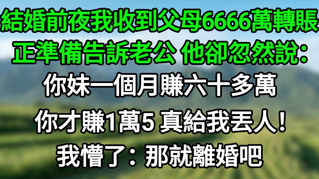 結婚前夜，我收到父母6666萬的轉賬，正準備告訴老公，他卻忽然說：你妹一個月賺六十多萬，你才賺1萬5，真給我丟人！我懵了：那就離婚吧！#笑看人生#爽文#情感故事#晓晨的书桌